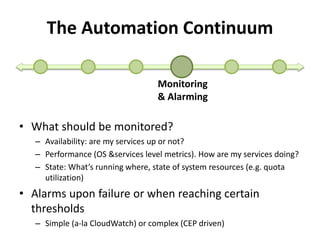 The Automation Continuum 
Monitoring 
& Alarming 
• What should be monitored? 
– Availability: are my services up or not? 
– Performance (OS &services level metrics). How are my services doing? 
– State: What’s running where, state of system resources (e.g. quota 
utilization) 
• Alarms upon failure or when reaching certain 
thresholds 
– Simple (a-la CloudWatch) or complex (CEP driven) 
 