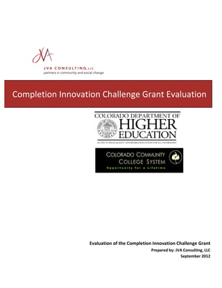  
	
  
	
  

	
  

	
  	
  

	
  

	
  

	
  

	
  

	
  

	
  

Completion	
  Innovation	
  Challenge	
  Grant	
  Evaluation	
  	
  
	
  
	
  
	
  
	
  

	
  

	
  
	
  
	
  
	
  
	
  
	
  
	
  

	
  

Evaluation	
  of	
  the	
  Completion	
  Innovation	
  Challenge	
  Grant	
  
Prepared	
  by:	
  JVA	
  Consulting,	
  LLC	
  
September	
  2012	
  

 