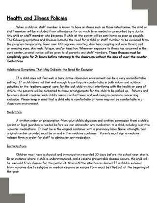 Health and Illness Policies
When a child or staff member is known to have an illness such as those listed below, the child or
staff member will be excluded from attendance for as much time needed or prescribed by a doctor.
Any child or staff member who becomes ill while at the center will be sent home as soon as possible.
The following symptoms and illnesses indicate the need for a child or staff member to be excluded from
the program temporarily: Fever over 100 degrees, vomiting, diarrhea, coughing and sore throat, red
or weeping eyes, skin rash, fatigue, and/or head lice. Whenever exposure to illness has occurred in the
care center, prompt notice will be given to all parents and staff members. These illnesses must be
completely gone for 24 hours before returning to the classroom without the aide of over-the-counter
medications.
Additional Symptoms That May Indicate the Need for Exclusion
If a child does not feel well, a busy, active classroom environment can be a very uncomfortable
setting. If a child does not feel well enough to participate comfortably in both indoor and outdoor
activities or the teachers cannot care for the sick child without interfering with the health or care of
others, the parents will be contacted to make arrangements for the child to be picked up. Parents and
teachers should consider each child’s needs, comfort level, and well-being in decisions concerning
exclusion. Please keep in mind that a child who is comfortable at home may not be comfortable in a
classroom environment.
Medication
A written order or prescription from your child’s physician and written permission from a child’s
parent or legal guardian is needed before we can administer any medication to a child, including over-the
-counter medications. It must be in the original container with a pharmacy label. Name, strength, and
original number provided must be on and in the medicine container. Parents must sign a medicine
release form in order for staff to administer any medication.
Immunizations
Children must have a physical and immunization recorded 30 days before the school year starts.
In an instance where a child is underimmunized, and a vaccine preventable disease occurs, the child will
be excused from classes for the period of time until the situation is cleared. If a child is excused
from vaccines due to religious or medical reasons an excuse form must be filled out at the beginning of
the year.
 