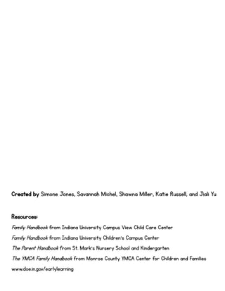 Created by Simone Jones, Savannah Michel, Shawna Miller, Katie Russell, and Jiali Yu
Resources:
Family Handbook from Indiana University Campus View Child Care Center
Family Handbook from Indiana University Children’s Campus Center
The Parent Handbook from St. Mark’s Nursery School and Kindergarten
The YMCA Family Handbook from Monroe County YMCA Center for Children and Families
www.doe.in.gov/earlylearning
 