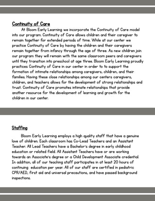 Continuity of Care
At Bloom Early Learning we incorporate the Continuity of Care model
into our program. Continuity of Care allows children and their caregiver to
remain together for extended periods of time. While at our center we
practice Continuity of Care by having the children and their caregivers
remain together from infancy through the age of three. As new children join
our program they will remain with the same classroom peers and caregivers
until they transition into preschool at age three. Bloom Early Learning proudly
practices Continuity of Care in our center in order to to support the
formation of intimate relationships among caregivers, children, and their
families. Having these close relationships among our centers caregivers,
children, and teachers allows for the development of strong relationships and
trust. Continuity of Care promotes intimate relationships that provide
another resource for the development of learning and growth for the
children in our center.
Staffing
Bloom Early Learning employs a high quality staff that have a genuine
love of children. Each classroom has Co-Lead Teachers and an Assistant
Teacher. All Lead Teachers have a Bachelor’s degree in early childhood
education or related field. All Assistant Teachers have or are working
towards an Associate’s degree or a Child Development Associate credential.
In addition, all of our teaching staff participates in at least 20 hours of
continuing education per year. All of our staff are certified in pediatric
CPR/AED, first aid and universal precautions, and have passed background
inspections.
 