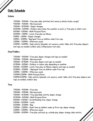 Daily Schedule
Infants
7:00AM - 9:00AM - free play, daily activities (art, sensory, blocks, books, songs)
9:00AM - 9:30AM - Morning snack
9:30AM - 10:00AM - Diaper changes
10:00AM - 11:00AM - Outdoor play (when the weather is nice), or free play in infant room
11:00AM - 11:30AM - Multi-Purpose Room
12:00PM - 1:00PM - Lunch, free play as follows
1:00PM - 1:30PM - Diaper changes
1:30PM - 2:30PM - Nap/quiet time as children wake from nap
2:30PM - 3:00PM - Afternoon snack
3:00PM - 6:00PM - Daily activity (playdoh, art, sensory, water table, etc), free play, diapers
and naps as needed; outdoor play, multipurpose room play
Ones/Toddlers
7:00AM - 9:00AM - Free play, diaper changes and naps as needed
9:00AM - 9:30AM - Morning snack
9:30AM - 10:45AM - Free play, diapers and naps as needed
10:45AM - 11:25AM - Outdoor or indoor play depending on weather
11:30AM - 12:30PM - Lunch, free play as follows, diapers and naps as needed
12:30PM - 2:00PM - Nap/quiet time as children wake from nap
2:30PM - 3:00PM - Afternoon snack
3:00PM-3:30PM - Multi-Purpose Room
3:30PM-6:00PM - Daily activity (playdoh, art, sensory, water table, etc), free play, diapers and
naps as needed, outdoor play
Twos
7:00AM - 9:00AM - Free play
9:00AM - 9:30AM - Morning snack
9:30AM - 10:30AM - Free play/daily activity, diaper change
10:30AM - 11:00AM - Multi-Purpose Room
11:00AM - 11:30AM - Circle/Reading time, diaper change
11:30AM - 12:00PM - Lunch
12:00PM - 2:00PM - Nap
2:00PM - 2:30PM - Quiet time as children wake up from nap, diaper change
2:30PM - 3:00PM - Afternoon snack
3:00PM - 6:00PM - Free play until pick up, outside play, diaper change, daily activity
 