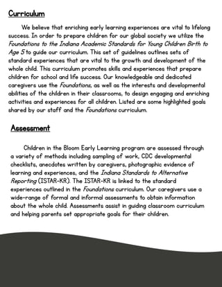 Curriculum
We believe that enriching early learning experiences are vital to lifelong
success. In order to prepare children for our global society we utilize the
Foundations to the Indiana Academic Standards for Young Children Birth to
Age 5 to guide our curriculum. This set of guidelines outlines sets of
standard experiences that are vital to the growth and development of the
whole child. This curriculum promotes skills and experiences that prepare
children for school and life success. Our knowledgeable and dedicated
caregivers use the Foundations, as well as the interests and developmental
abilities of the children in their classrooms, to design engaging and enriching
activities and experiences for all children. Listed are some highlighted goals
shared by our staff and the Foundations curriculum.
Assessment
Children in the Bloom Early Learning program are assessed through
a variety of methods including sampling of work, CDC developmental
checklists, anecdotes written by caregivers, photographic evidence of
learning and experiences, and the Indiana Standards to Alternative
Reporting (ISTAR-KR). The ISTAR-KR is linked to the standard
experiences outlined in the Foundations curriculum. Our caregivers use a
wide-range of formal and informal assessments to obtain information
about the whole child. Assessments assist in guiding classroom curriculum
and helping parents set appropriate goals for their children.
 