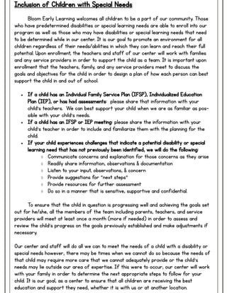Inclusion of Children with Special Needs
Bloom Early Learning welcomes all children to be a part of our community. Those
who have predetermined disabilities or special learning needs are able to enroll into our
program as well as those who may have disabilities or special learning needs that need
to be determined while in our center. It is our goal to promote an environment for all
children regardless of their needs/abilities in which they can learn and reach their full
potential. Upon enrollment, the teachers and staff of our center will work with families
and any service providers in order to support the child as a team. It is important upon
enrollment that the teachers, family, and any service providers meet to discuss the
goals and objectives for the child in order to design a plan of how each person can best
support the child in and out of school.
 If a child has an Individual Family Service Plan (IFSP), Individualized Education
Plan (IEP), or has had assessments: please share that information with your
child’s teachers. We can best support your child when we are as familiar as pos-
sible with your child’s needs.
 If a child has an IFSP or IEP meeting: please share the information with your
child’s teacher in order to include and familiarize them with the planning for the
child.
 If your child experiences challenges that indicate a potential disability or special
learning need that has not previously been identified, we will do the following:
 Communicate concerns and explanation for those concerns as they arise
 Readily share information, observations & documentation
 Listen to your input, observations, & concern
 Provide suggestions for “next steps”
 Provide resources for further assessment
 Do so in a manner that is sensitive, supportive and confidential.
To ensure that the child in question is progressing well and achieving the goals set
out for he/she, all the members of the team including parents, teachers, and service
providers will meet at least once a month (more if needed) in order to assess and
review the child’s progress on the goals previously established and make adjustments if
necessary.
Our center and staff will do all we can to meet the needs of a child with a disability or
special needs however, there may be times when we cannot do so because the needs of
that child may require more care that we cannot adequately provide or the child’s
needs may lie outside our area of expertise. If this were to occur, our center will work
with your family in order to determine the next appropriate steps to follow for your
child. It is our goal, as a center to ensure that all children are receiving the best
education and support they need, whether it is with us or at another location.
 