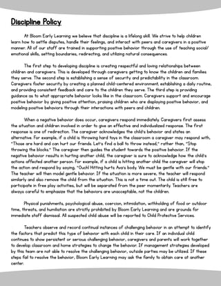 Discipline Policy
At Bloom Early Learning we believe that discipline is a lifelong skill. We strive to help children
learn how to settle disputes, handle their feelings, and interact with peers and caregivers in a positive
manner. All of our staff are trained in supporting positive behavior through the use of teaching social/
emotional skills, setting boundaries, redirecting, and utilizing natural consequences.
The first step to developing discipline is creating respectful and loving relationships between
children and caregivers. This is developed through caregivers getting to know the children and families
they serve. The second step is establishing a sense of security and predictability in the classroom.
Caregivers foster security by creating a planned child-centered environment, establishing a daily routine,
and providing consistent feedback and care to the children they serve. The third step is providing
guidance as to what appropriate behavior looks like in the classroom. Caregivers support and encourage
positive behavior by giving positive attention, praising children who are displaying positive behavior, and
modeling positive behaviors through their interactions with peers and children.
When a negative behavior does occur, caregivers respond immediately. Caregivers first assess
the situation and children involved in order to give an effective and individualized response. The first
response is one of redirection. The caregiver acknowledges the child’s behavior and states an
alternative. For example, if a child is throwing hard toys in the classroom a caregiver may respond with,
“Those are hard and can hurt our friends. Let’s find a ball to throw instead,” rather than, “Stop
throwing the blocks.” The caregiver then guides the student towards the positive behavior. If the
negative behavior results in hurting another child, the caregiver is sure to acknowledge how the child’s
actions affected another person. For example, if a child is hitting another child the caregiver will stop
the action and respond by saying, “Ouch! Hitting hurts Ava’s body. We must be gentle with our friends.”
The teacher will then model gentle behavior. If the situation is more severe, the teacher will respond
similarly and also remove the child from the situation. This is not a time out. The child is still free to
participate in free play activities, but will be separated from the peer momentarily. Teachers are
always careful to emphasize that the behaviors are unacceptable, not the children.
Physical punishments, psychological abuse, coercion, intimidation, withholding of food or outdoor
time, threats, and humiliation are strictly prohibited by Bloom Early Learning and are grounds for
immediate staff dismissal. All suspected child abuse will be reported to Child Protective Services.
Teachers observe and record continual instances of challenging behavior in an attempt to identify
the factors that predict this type of behavior with each child in their care. If an individual child
continues to show persistent or serious challenging behavior, caregivers and parents will work together
to develop classroom and home strategies to change the behavior. If management strategies developed
by this team are not able to resolve the challenging behavior, outside parties may be utilized. If these
steps fail to resolve the behavior, Bloom Early Learning may ask the family to obtain care at another
center.
 