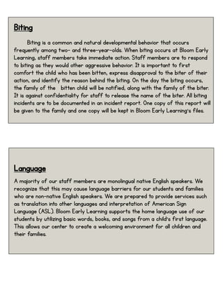 Biting
Biting is a common and natural developmental behavior that occurs
frequently among two- and three-year-olds. When biting occurs at Bloom Early
Learning, staff members take immediate action. Staff members are to respond
to biting as they would other aggressive behavior. It is important to first
comfort the child who has been bitten, express disapproval to the biter of their
action, and identify the reason behind the biting. On the day the biting occurs,
the family of the bitten child will be notified, along with the family of the biter.
It is against confidentiality for staff to release the name of the biter. All biting
incidents are to be documented in an incident report. One copy of this report will
be given to the family and one copy will be kept in Bloom Early Learning’s files.
Language
A majority of our staff members are monolingual native English speakers. We
recognize that this may cause language barriers for our students and families
who are non-native English speakers. We are prepared to provide services such
as translation into other languages and interpretation of American Sign
Language (ASL). Bloom Early Learning supports the home language use of our
students by utilizing basic words, books, and songs from a child’s first language.
This allows our center to create a welcoming environment for all children and
their families.
 