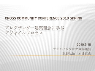 Cross Community Conference 2010 Springアレグザンダー建築理念に学ぶアジャイルプロセス 2010.5.18 アジャイルプロセス協議会 北野弘治　本橋正成 