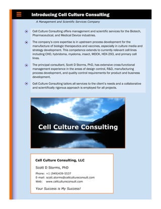 Introducing Cell Culture Consulting
  A Management and Scientific Services Company


Cell Culture Consulting offers management and scientific services for the Biotech,
Pharmaceutical, and Medical Device industries.

The company’s core expertise is in upstream process development for the
manufacture of biologic therapeutics and vaccines, especially in culture media and
strategy development. This competence extends to currently relevant cell lines
including CHO, hybridoma, myeloma, insect, MDCK, HEK-293, and primary cell
lines.

The principal consultant, Scott D Storms, PhD, has extensive cross-functional
management experience in the areas of design control, R&D, manufacturing
process development, and quality control requirements for product and business
development.

Cell Culture Consulting tailors all services to the client’s needs and a collaborative
and scientifically rigorous approach is employed for all projects.




  Cell Culture Consulting, LLC

  Scott D Storms, PhD
  Phone: +1 (949)439-5537
  E-mail: scott.storms@cellcultureconsult.com
  Web:    www.cellcultureconsult.com

  Your Success is My Success!
 