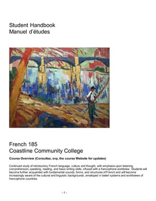 - 1 -
Student Handbook
Manuel d’études
French 185
Coastline Community College
Course Overview (Consultez, svp, the course Website for updates)
Continued study of introductory French language, culture and thought, with emphasis upon listening,
comprehension, speaking, reading, and basic writing skills, infused with a francophone worldview. Students will
become further acquainted with fundamental sounds, forms, and structures of French and will become
increasingly aware of the cultural and linguistic backgrounds, enveloped in belief systems and worldviews of
francophone countries.
 