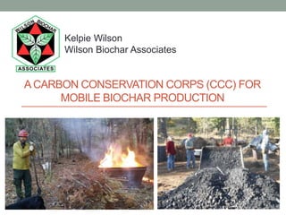 ACARBON CONSERVATION CORPS (CCC) FOR
MOBILE BIOCHAR PRODUCTION
Kelpie Wilson
Wilson Biochar Associates
 