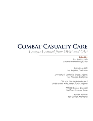 Combat Casualty Care

Lessons Learned from OEF and OIF
Edited by
Eric Savitsky, MD
Colonel Brian Eastridge, MD
Pelagique, LLC
Los Angeles, California
University of California at Los Angeles
Los Angeles, California
Office of The Surgeon General
United States Army, Falls Church, Virginia
AMEDD Center & School
Fort Sam Houston, Texas
Borden Institute
Fort Detrick, Maryland

 
