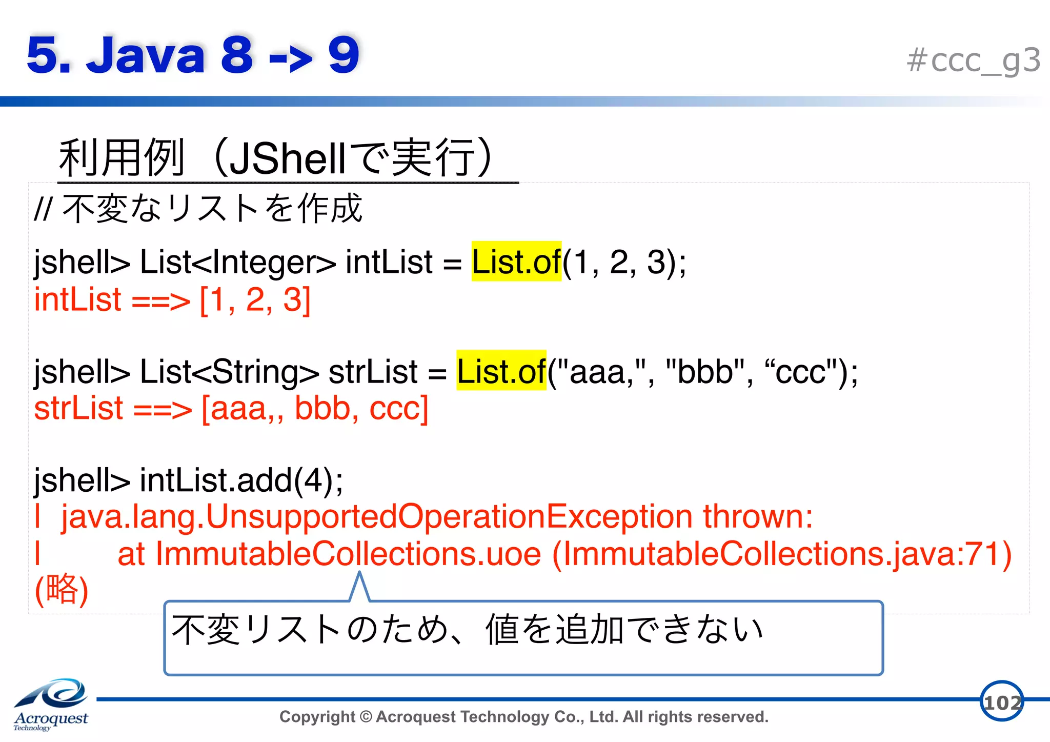 Copyright © Acroquest Technology Co., Ltd. All rights reserved. #ccc_g3 JShell 102 // jshell> List<Integer> intList = List.of(1, 2, 3); intList ==> [1, 2, 3] jshell> List<String> strList = List.of("aaa,", "bbb", “ccc"); strList ==> [aaa,, bbb, ccc] jshell> intList.add(4); | java.lang.UnsupportedOperationException thrown: | at ImmutableCollections.uoe (ImmutableCollections.java:71) ( ) 