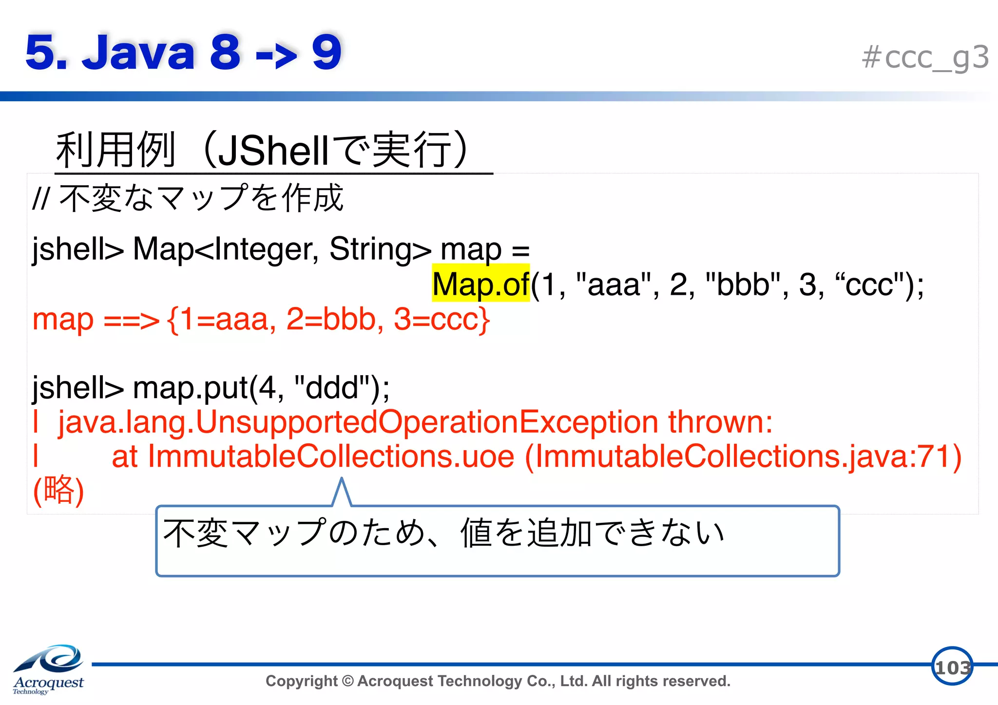 Copyright © Acroquest Technology Co., Ltd. All rights reserved. #ccc_g3 JShell 103 // jshell> Map<Integer, String> map =   Map.of(1, "aaa", 2, "bbb", 3, “ccc"); map ==> {1=aaa, 2=bbb, 3=ccc} jshell> map.put(4, "ddd"); | java.lang.UnsupportedOperationException thrown: | at ImmutableCollections.uoe (ImmutableCollections.java:71) ( ) 