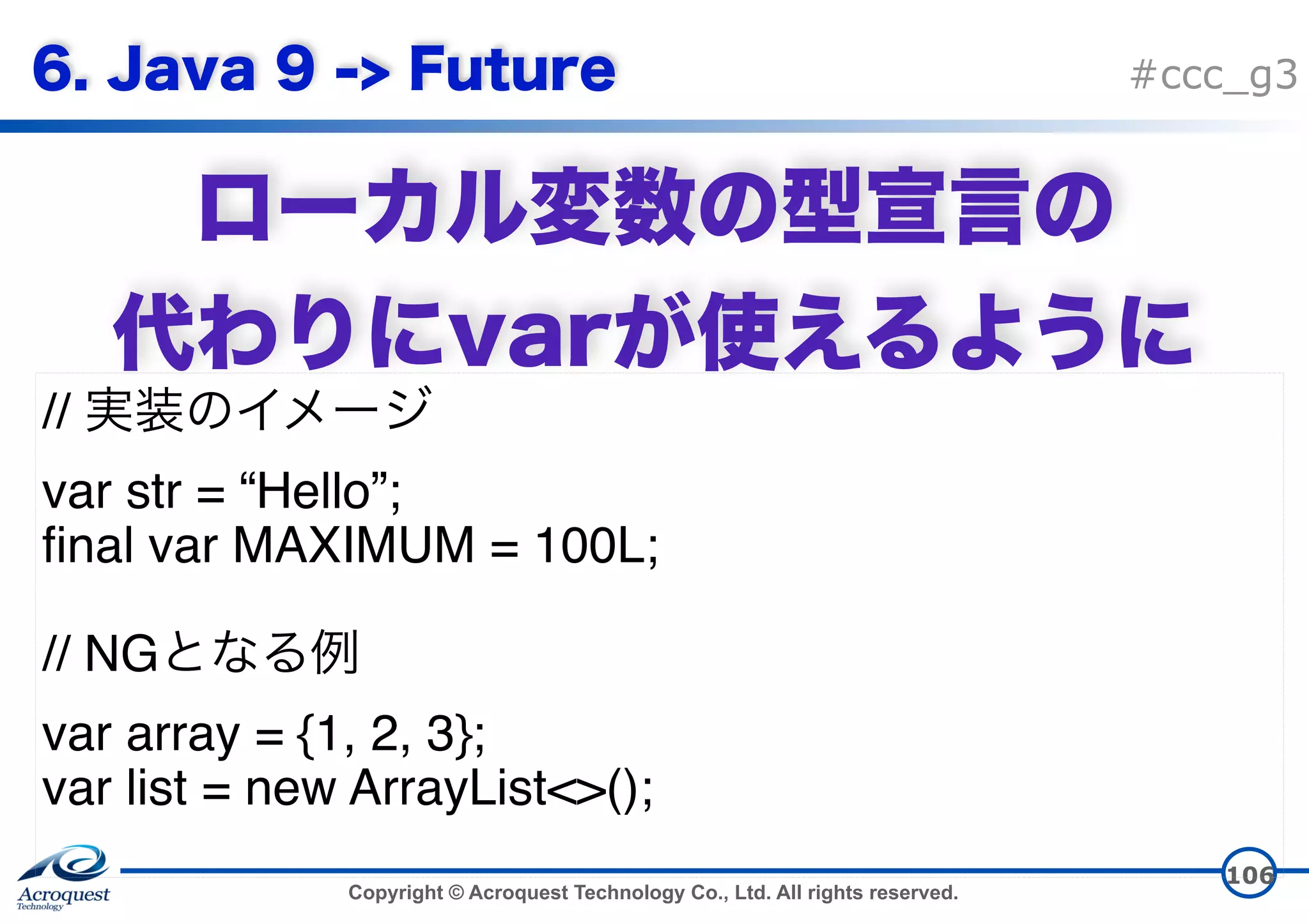 Copyright © Acroquest Technology Co., Ltd. All rights reserved. #ccc_g3   106 // var str = “Hello”; final var MAXIMUM = 100L; // NG var array = {1, 2, 3}; var list = new ArrayList<>(); 