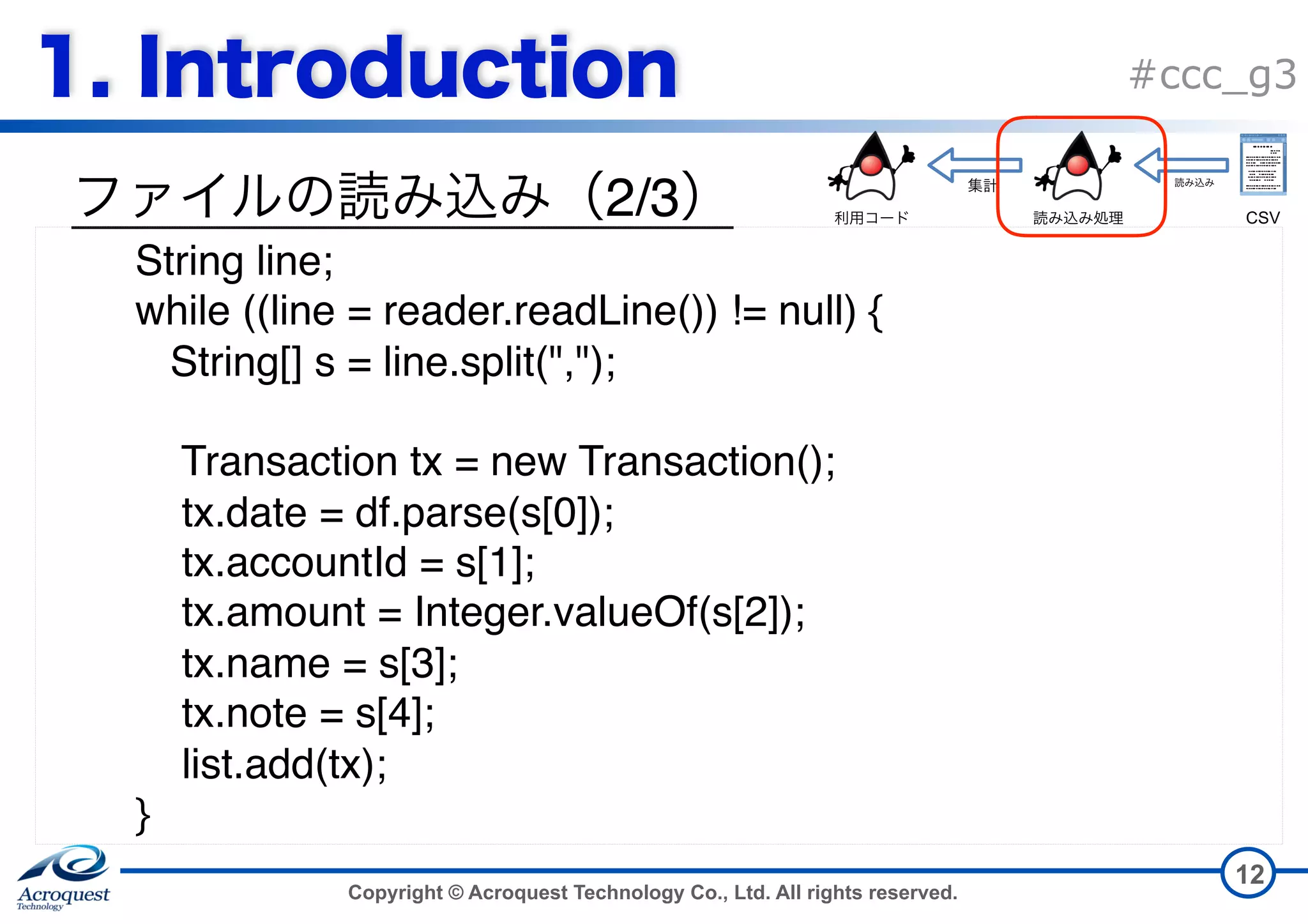 Copyright © Acroquest Technology Co., Ltd. All rights reserved. #ccc_g3 2/3 12 String line; while ((line = reader.readLine()) != null) { String[] s = line.split(","); Transaction tx = new Transaction(); tx.date = df.parse(s[0]); tx.accountId = s[1]; tx.amount = Integer.valueOf(s[2]); tx.name = s[3]; tx.note = s[4]; list.add(tx);  } CSV 