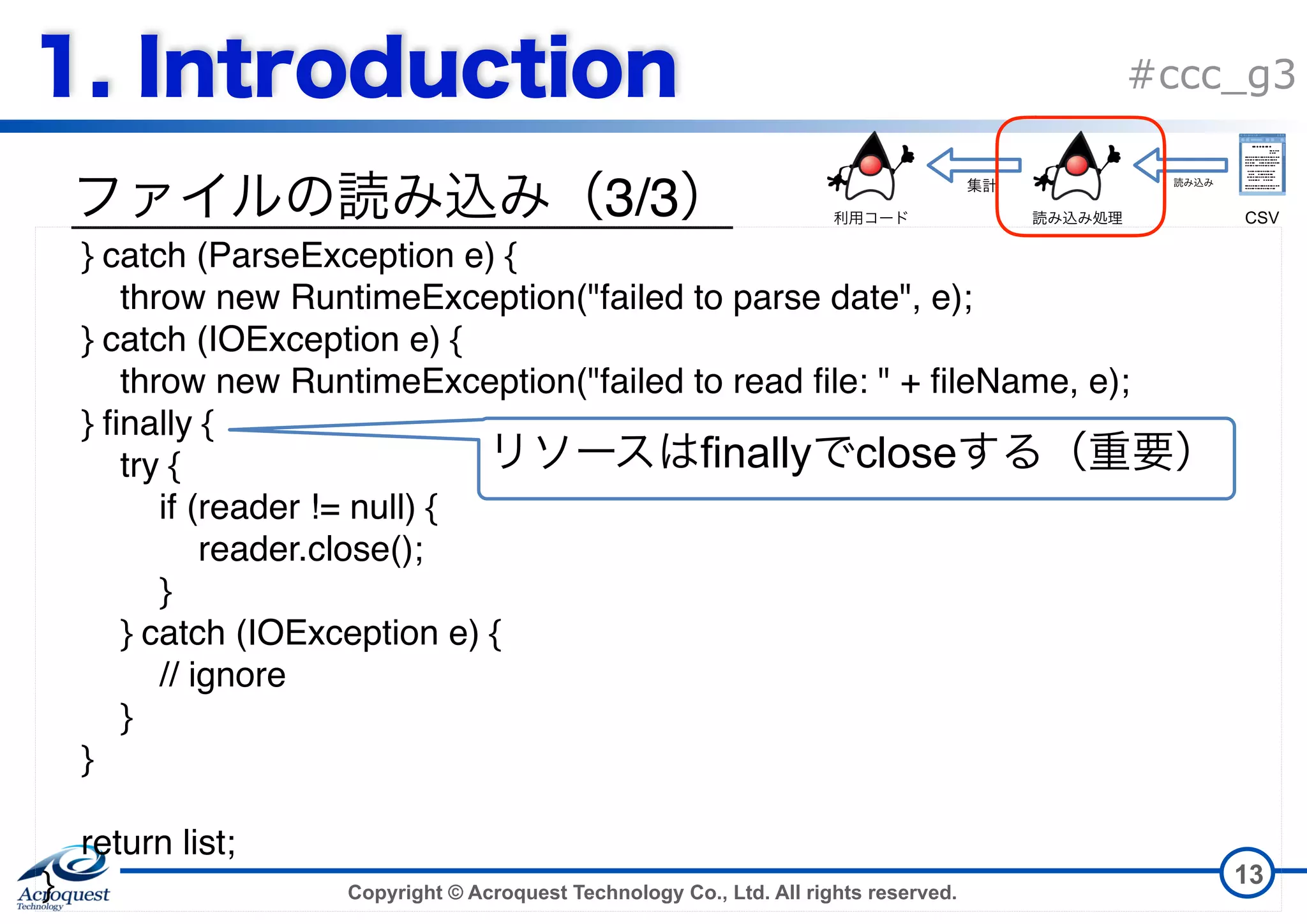 Copyright © Acroquest Technology Co., Ltd. All rights reserved. #ccc_g3 3/3 13 } catch (ParseException e) { throw new RuntimeException("failed to parse date", e); } catch (IOException e) { throw new RuntimeException("failed to read file: " + fileName, e); } finally { try { if (reader != null) { reader.close(); } } catch (IOException e) { // ignore } } return list; } finally close CSV 