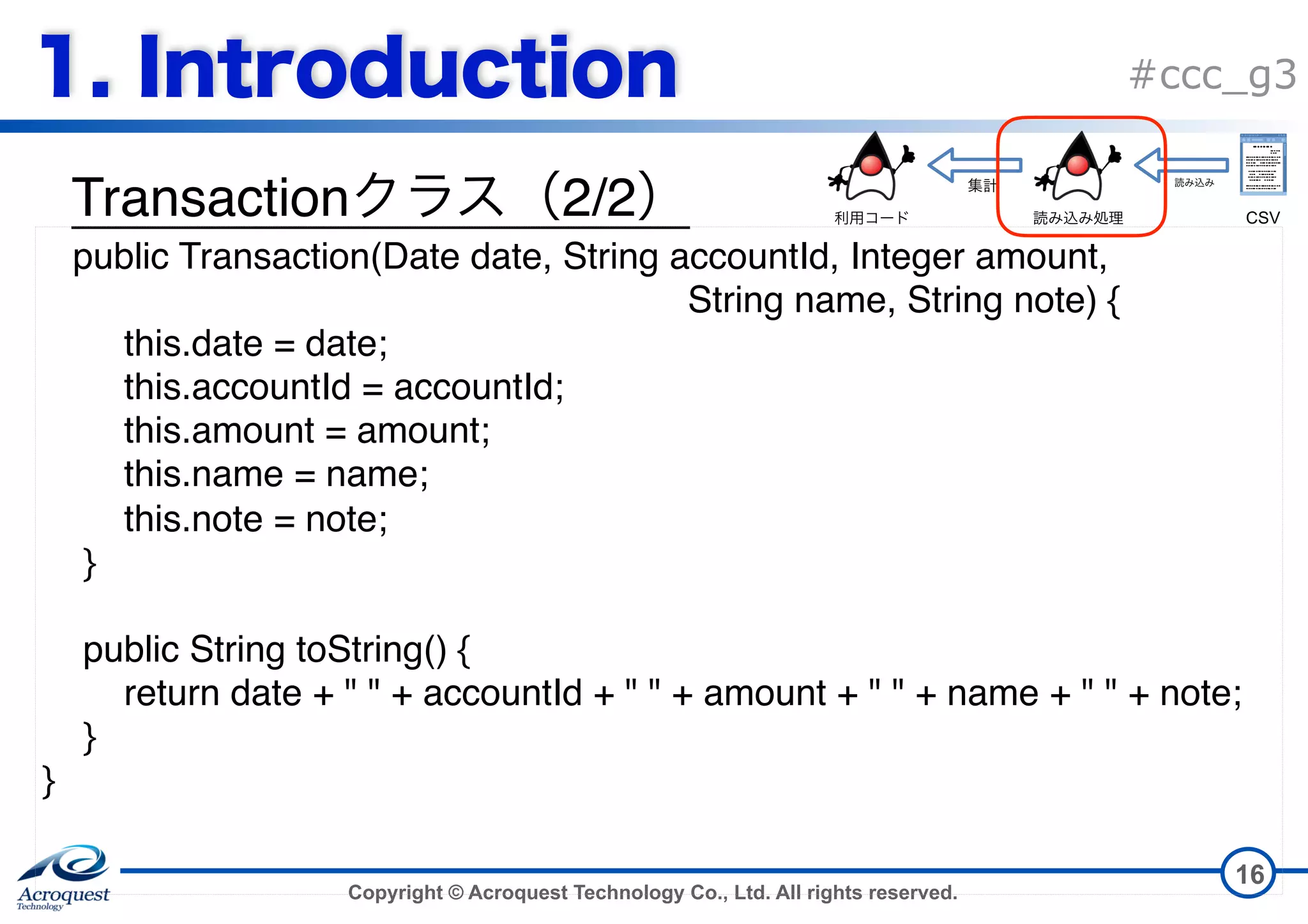Copyright © Acroquest Technology Co., Ltd. All rights reserved. #ccc_g3 Transaction 2/2 16 public Transaction(Date date, String accountId, Integer amount,   String name, String note) { this.date = date; this.accountId = accountId; this.amount = amount; this.name = name; this.note = note; } public String toString() { return date + " " + accountId + " " + amount + " " + name + " " + note; } } CSV 