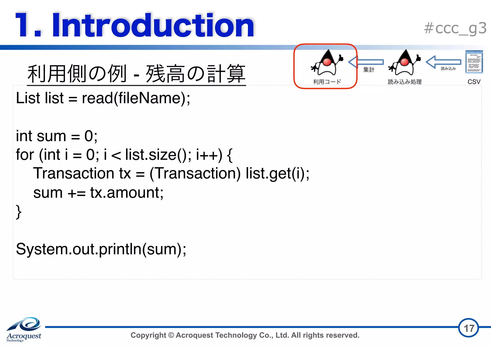 Copyright © Acroquest Technology Co., Ltd. All rights reserved. #ccc_g3 - 17 List list = read(fileName); int sum = 0; for (int i = 0; i < list.size(); i++) { Transaction tx = (Transaction) list.get(i); sum += tx.amount; } System.out.println(sum); CSV 
