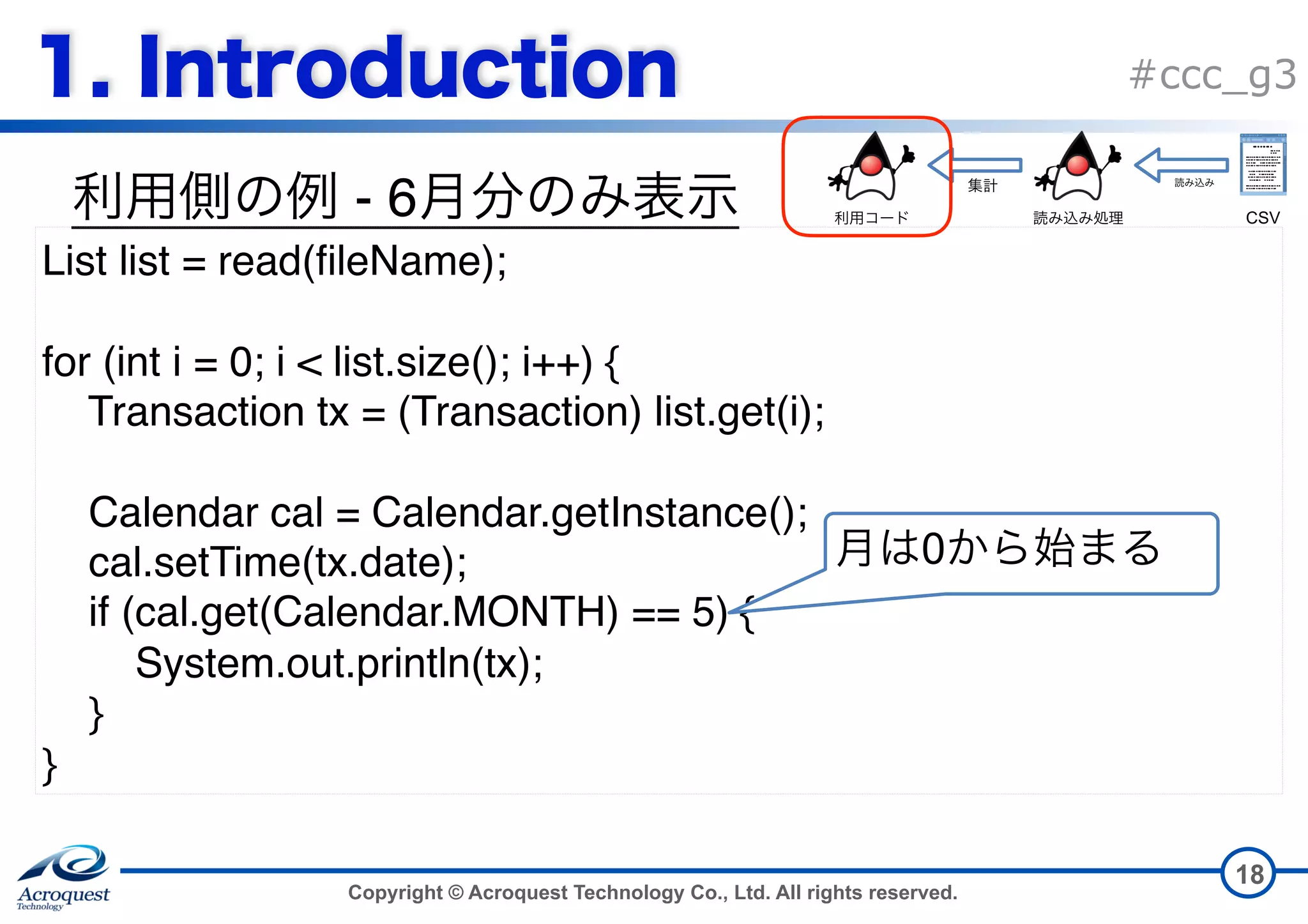 Copyright © Acroquest Technology Co., Ltd. All rights reserved. #ccc_g3 - 6 18 List list = read(fileName); for (int i = 0; i < list.size(); i++) { Transaction tx = (Transaction) list.get(i); Calendar cal = Calendar.getInstance(); cal.setTime(tx.date); if (cal.get(Calendar.MONTH) == 5) { System.out.println(tx); } } 0 CSV 