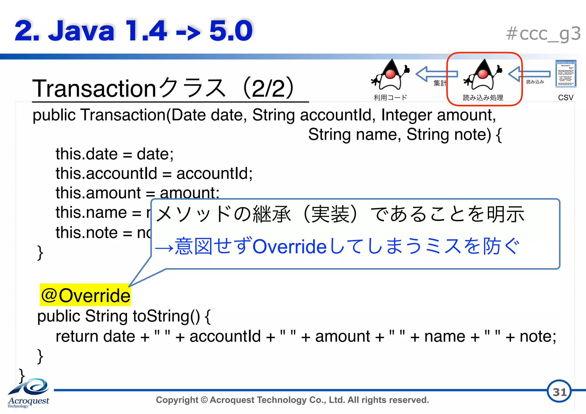 Copyright © Acroquest Technology Co., Ltd. All rights reserved. #ccc_g3 Transaction 2/2 31 public Transaction(Date date, String accountId, Integer amount,   String name, String note) { this.date = date; this.accountId = accountId; this.amount = amount; this.name = name; this.note = note; } @Override public String toString() { return date + " " + accountId + " " + amount + " " + name + " " + note; } }   → Override CSV 