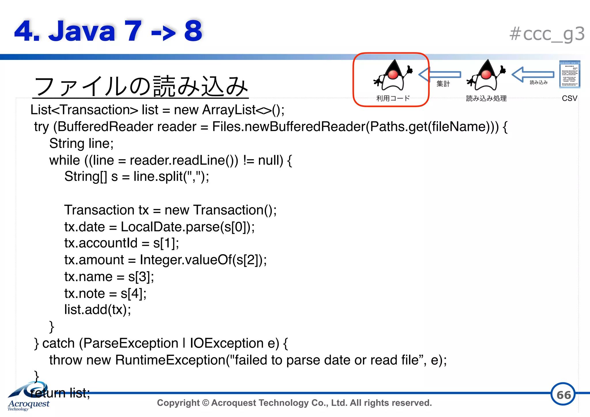Copyright © Acroquest Technology Co., Ltd. All rights reserved. #ccc_g3 66 List<Transaction> list = new ArrayList<>(); try (BufferedReader reader = Files.newBufferedReader(Paths.get(fileName))) { String line; while ((line = reader.readLine()) != null) { String[] s = line.split(","); Transaction tx = new Transaction(); tx.date = LocalDate.parse(s[0]); tx.accountId = s[1]; tx.amount = Integer.valueOf(s[2]); tx.name = s[3]; tx.note = s[4]; list.add(tx);  } } catch (ParseException | IOException e) { throw new RuntimeException("failed to parse date or read file”, e); } return list; CSV 