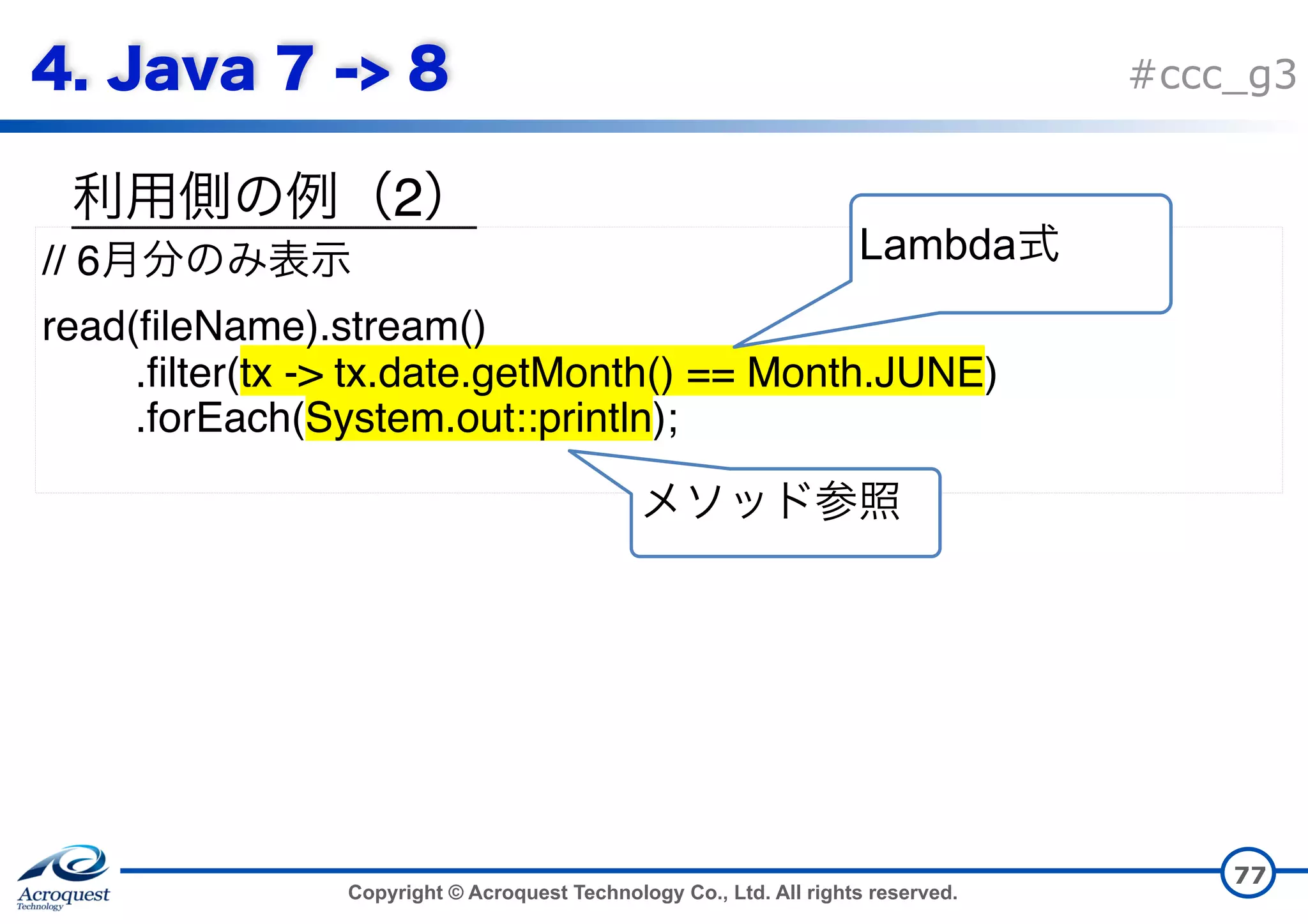 Copyright © Acroquest Technology Co., Ltd. All rights reserved. #ccc_g3 2 77 // 6 read(fileName).stream() .filter(tx -> tx.date.getMonth() == Month.JUNE) .forEach(System.out::println); Lambda 