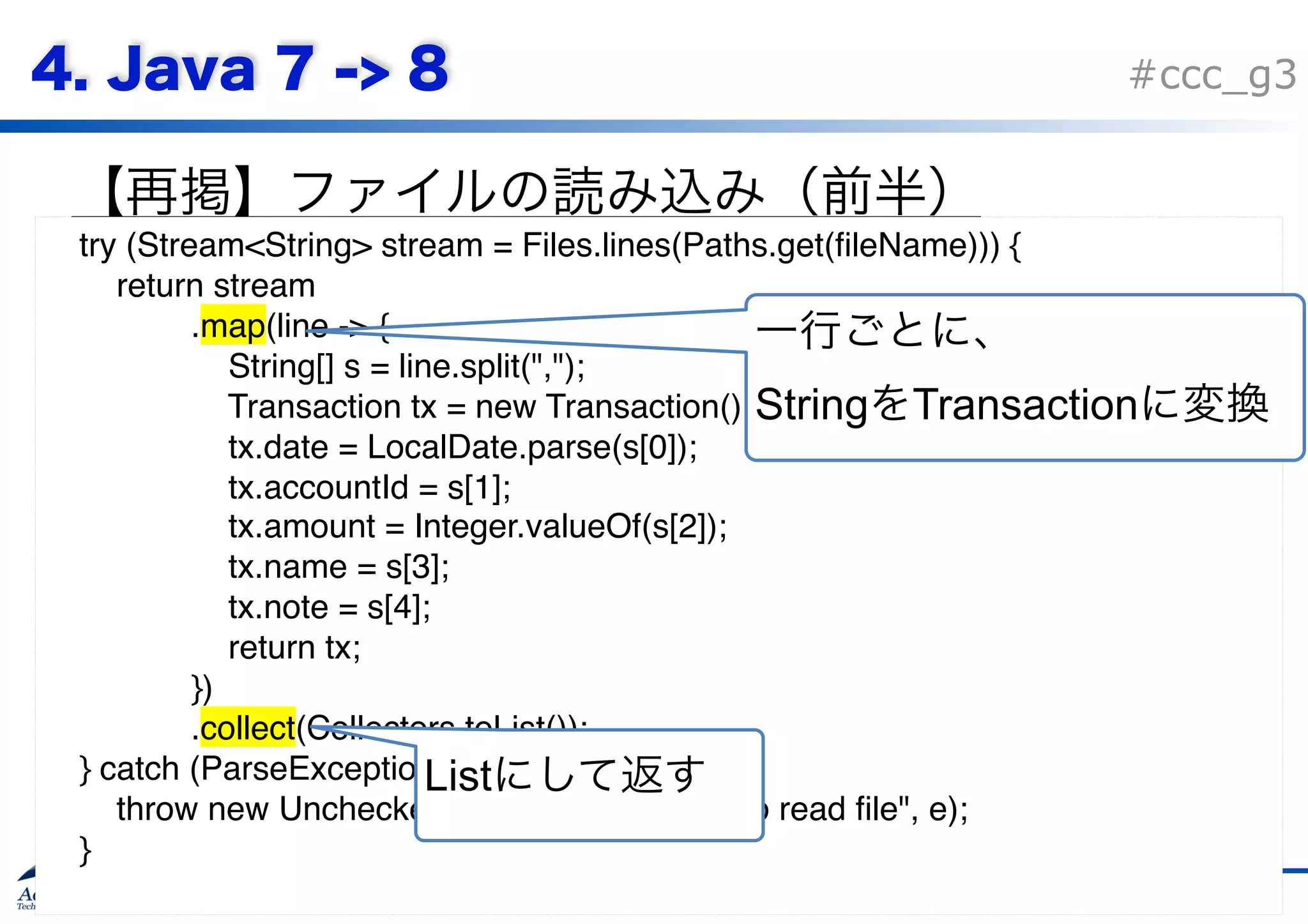 Copyright © Acroquest Technology Co., Ltd. All rights reserved. #ccc_g3 90 try (Stream<String> stream = Files.lines(Paths.get(fileName))) { return stream .map(line -> { String[] s = line.split(","); Transaction tx = new Transaction(); tx.date = LocalDate.parse(s[0]); tx.accountId = s[1]; tx.amount = Integer.valueOf(s[2]); tx.name = s[3]; tx.note = s[4]; return tx; }) .collect(Collectors.toList()); } catch (ParseException | IOException e) { throw new UncheckedIOException("failed to read file", e); }   String Transaction List 