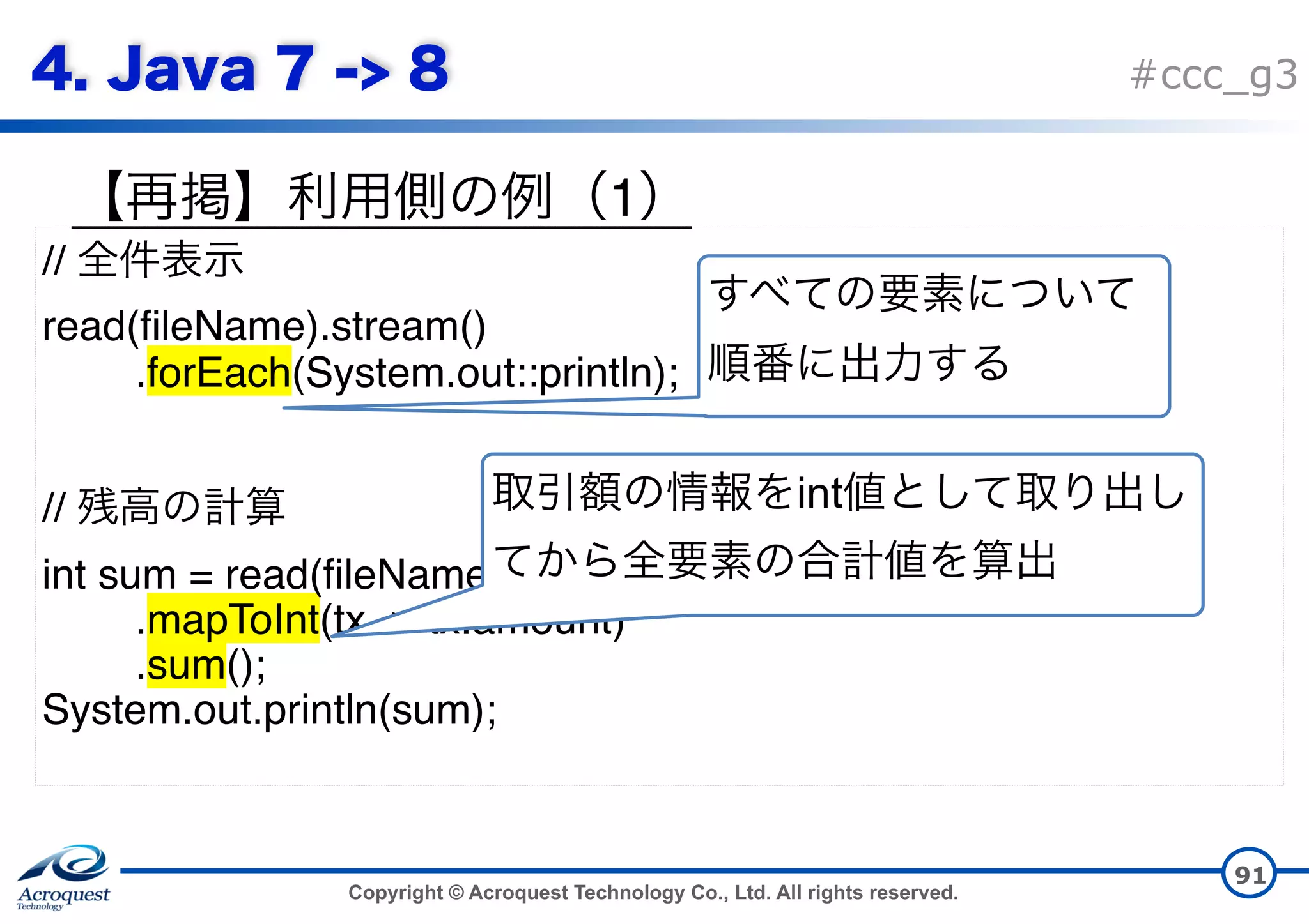 Copyright © Acroquest Technology Co., Ltd. All rights reserved. #ccc_g3 1 91 // read(fileName).stream() .forEach(System.out::println); // int sum = read(fileName).stream() .mapToInt(tx -> tx.amount) .sum(); System.out.println(sum);   int 