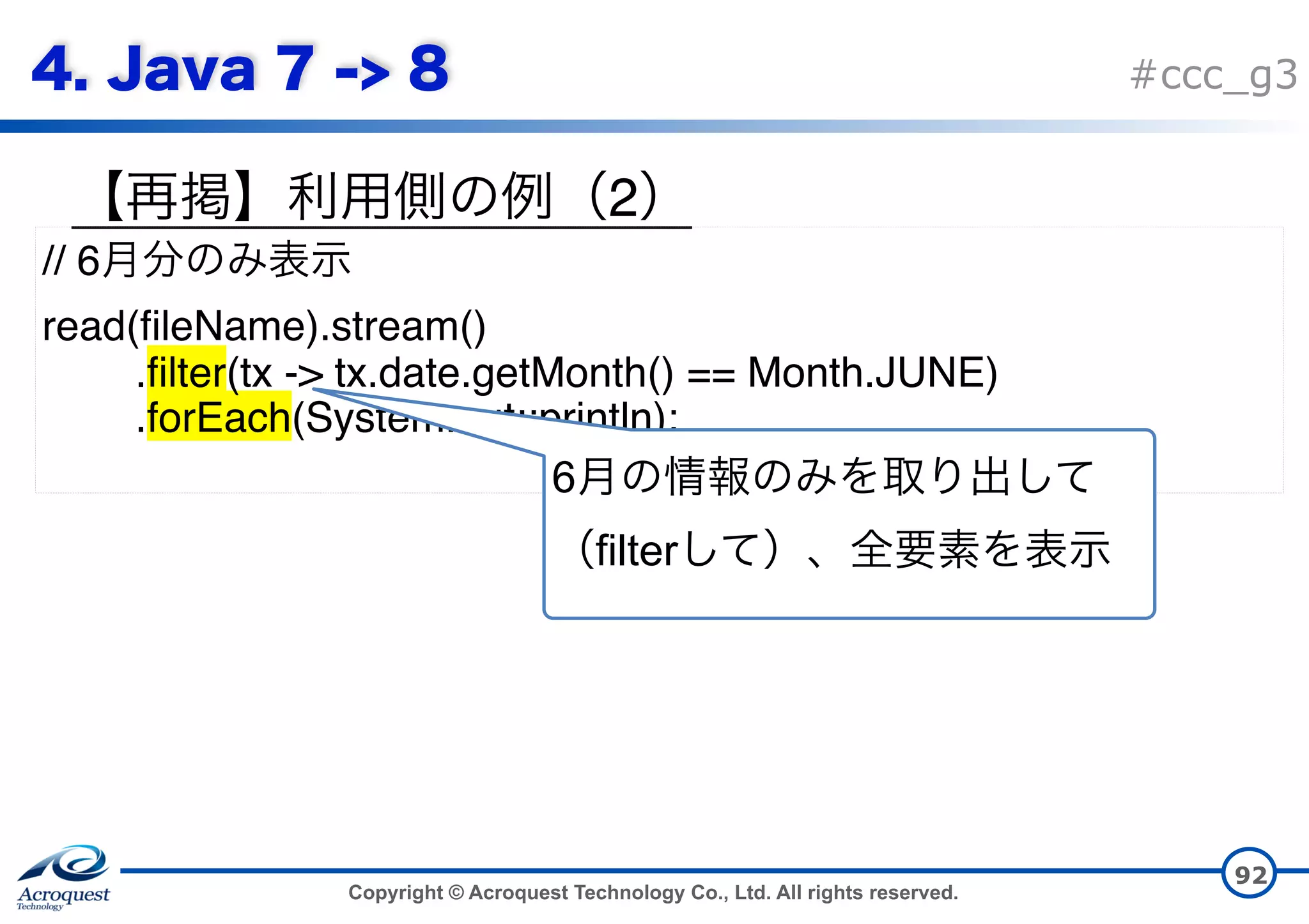 Copyright © Acroquest Technology Co., Ltd. All rights reserved. #ccc_g3 2 92 // 6 read(fileName).stream() .filter(tx -> tx.date.getMonth() == Month.JUNE) .forEach(System.out::println); 6 filter 