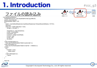 Copyright © Acroquest Technology Co., Ltd. All rights reserved.
#ccc_g3
10
List read(String fileName) {
SimpleDateFormat df = new SimpleDateFormat("yyyy-MM-dd");
List list = new ArrayList();
BufferedReader reader = null;
try {
reader = new BufferedReader(new InputStreamReader(new FileInputStream(fileName), "UTF-8"));
String line;
while ((line = reader.readLine()) != null) {
String[] s = line.split(",");
Transaction tx = new Transaction();
tx.date = df.parse(s[0]);
tx.accountId = s[1];
tx.amount = Integer.valueOf(s[2]);
tx.name = s[3];
tx.note = s[4];
list.add(tx);
}
} catch (ParseException e) {
throw new RuntimeException("failed to parse date", e);
} catch (IOException e) {
throw new RuntimeException("failed to read file: " + fileName, e);
} finally {
try {
if (reader != null) {
reader.close();
}
} catch (IOException e) {
// ignore
}
}
return list;
}
CSV
 