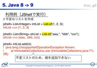Copyright © Acroquest Technology Co., Ltd. All rights reserved.
#ccc_g3
JShell
102
//
jshell> List<Integer> intList = List.of(1, 2, 3);
intList ==> [1, 2, 3]
jshell> List<String> strList = List.of("aaa,", "bbb", “ccc");
strList ==> [aaa,, bbb, ccc]
jshell> intList.add(4);
| java.lang.UnsupportedOperationException thrown:
| at ImmutableCollections.uoe (ImmutableCollections.java:71)
( )
 