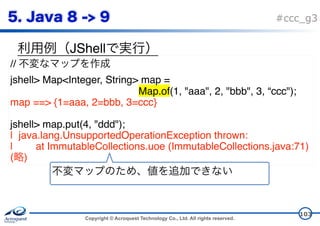 Copyright © Acroquest Technology Co., Ltd. All rights reserved.
#ccc_g3
JShell
103
//
jshell> Map<Integer, String> map =  
Map.of(1, "aaa", 2, "bbb", 3, “ccc");
map ==> {1=aaa, 2=bbb, 3=ccc}
jshell> map.put(4, "ddd");
| java.lang.UnsupportedOperationException thrown:
| at ImmutableCollections.uoe (ImmutableCollections.java:71)
( )
 