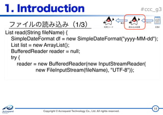 Copyright © Acroquest Technology Co., Ltd. All rights reserved.
#ccc_g3
1/3
11
List read(String fileName) {
SimpleDateFormat df = new SimpleDateFormat("yyyy-MM-dd");
List list = new ArrayList();
BufferedReader reader = null;
try {
reader = new BufferedReader(new InputStreamReader( 
new FileInputStream(fileName), "UTF-8"));
CSV
 