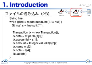Copyright © Acroquest Technology Co., Ltd. All rights reserved.
#ccc_g3
2/3
12
String line;
while ((line = reader.readLine()) != null) {
String[] s = line.split(",");
Transaction tx = new Transaction();
tx.date = df.parse(s[0]);
tx.accountId = s[1];
tx.amount = Integer.valueOf(s[2]);
tx.name = s[3];
tx.note = s[4];
list.add(tx); 
}
CSV
 