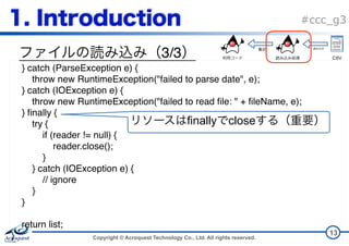 Copyright © Acroquest Technology Co., Ltd. All rights reserved.
#ccc_g3
3/3
13
} catch (ParseException e) {
throw new RuntimeException("failed to parse date", e);
} catch (IOException e) {
throw new RuntimeException("failed to read file: " + fileName, e);
} finally {
try {
if (reader != null) {
reader.close();
}
} catch (IOException e) {
// ignore
}
}
return list;
}
finally close
CSV
 