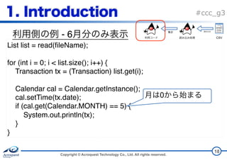 Copyright © Acroquest Technology Co., Ltd. All rights reserved.
#ccc_g3
- 6
18
List list = read(fileName);
for (int i = 0; i < list.size(); i++) {
Transaction tx = (Transaction) list.get(i);
Calendar cal = Calendar.getInstance();
cal.setTime(tx.date);
if (cal.get(Calendar.MONTH) == 5) {
System.out.println(tx);
}
}
0
CSV
 