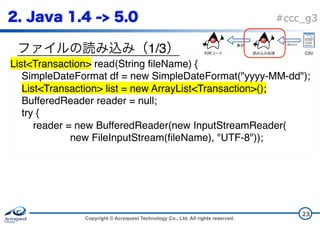 Copyright © Acroquest Technology Co., Ltd. All rights reserved.
#ccc_g3
1/3
23
List<Transaction> read(String fileName) {
SimpleDateFormat df = new SimpleDateFormat("yyyy-MM-dd");
List<Transaction> list = new ArrayList<Transaction>();
BufferedReader reader = null;
try {
reader = new BufferedReader(new InputStreamReader( 
new FileInputStream(fileName), "UTF-8"));
CSV
 