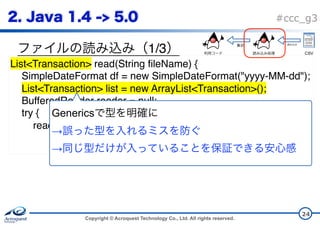 Copyright © Acroquest Technology Co., Ltd. All rights reserved.
#ccc_g3
1/3
24
List<Transaction> read(String fileName) {
SimpleDateFormat df = new SimpleDateFormat("yyyy-MM-dd");
List<Transaction> list = new ArrayList<Transaction>();
BufferedReader reader = null;
try {
reader = new BufferedReader(new InputStreamReader( 
new FileInputStream(fileName), "UTF-8"));
Generics  
→  
→
CSV
 
