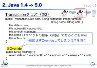 Copyright © Acroquest Technology Co., Ltd. All rights reserved.
#ccc_g3
Transaction 2/2
31
public Transaction(Date date, String accountId, Integer amount,  
String name, String note) {
this.date = date;
this.accountId = accountId;
this.amount = amount;
this.name = name;
this.note = note;
}
@Override
public String toString() {
return date + " " + accountId + " " + amount + " " + name + " " + note;
}
}
 
→ Override
CSV
 