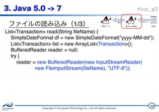 Copyright © Acroquest Technology Co., Ltd. All rights reserved.
#ccc_g3
1/3
36
List<Transaction> read(String fileName) {
SimpleDateFormat df = new SimpleDateFormat("yyyy-MM-dd");
List<Transaction> list = new ArrayList<Transaction>();
BufferedReader reader = null;
try {
reader = new BufferedReader(new InputStreamReader( 
new FileInputStream(fileName), "UTF-8"));
CSV
 