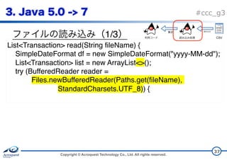 Copyright © Acroquest Technology Co., Ltd. All rights reserved.
#ccc_g3
1/3
37
List<Transaction> read(String fileName) {
SimpleDateFormat df = new SimpleDateFormat("yyyy-MM-dd");
List<Transaction> list = new ArrayList<>();
try (BufferedReader reader =
Files.newBufferedReader(Paths.get(fileName),
StandardCharsets.UTF_8)) {
CSV
 