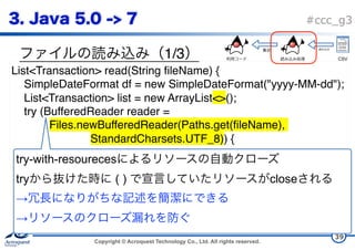 Copyright © Acroquest Technology Co., Ltd. All rights reserved.
#ccc_g3
1/3
39
List<Transaction> read(String fileName) {
SimpleDateFormat df = new SimpleDateFormat("yyyy-MM-dd");
List<Transaction> list = new ArrayList<>();
try (BufferedReader reader =
Files.newBufferedReader(Paths.get(fileName),
StandardCharsets.UTF_8)) {
try-with-resoureces  
try ( ) close  
→  
→  
CSV
 