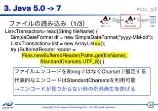 Copyright © Acroquest Technology Co., Ltd. All rights reserved.
#ccc_g3
1/3
42
List<Transaction> read(String fileName) {
SimpleDateFormat df = new SimpleDateFormat("yyyy-MM-dd");
List<Transaction> list = new ArrayList<>();
try (BufferedReader reader =
Files.newBufferedReader(Paths.get(fileName),
StandardCharsets.UTF_8)) {
String Charset  
StandardCharsets  
→
CSV
 
