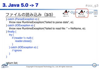Copyright © Acroquest Technology Co., Ltd. All rights reserved.
#ccc_g3
3/3
43
} catch (ParseException e) {
throw new RuntimeException("failed to parse date", e);
} catch (IOException e) {
throw new RuntimeException("failed to read file: " + fileName, e);
} finally {
try {
if (reader != null) {
reader.close();
}
} catch (IOException e) {
// ignore
}
}
return list;
}
CSV
 