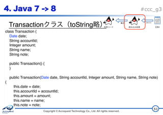 Copyright © Acroquest Technology Co., Ltd. All rights reserved.
#ccc_g3
Transaction toString
51
class Transaction {
Date date;
String accountId;
Integer amount;
String name;
String note;
public Transaction() {
}
public Transaction(Date date, String accountId, Integer amount, String name, String note)
{
this.date = date;
this.accountId = accountId;
this.amount = amount;
this.name = name;
this.note = note;
}
CSV
 