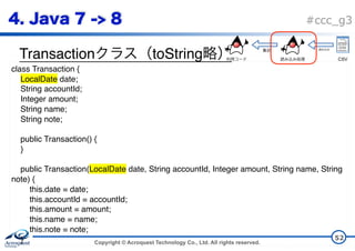 Copyright © Acroquest Technology Co., Ltd. All rights reserved.
#ccc_g3
Transaction toString
52
class Transaction {
LocalDate date;
String accountId;
Integer amount;
String name;
String note;
public Transaction() {
}
public Transaction(LocalDate date, String accountId, Integer amount, String name, String
note) {
this.date = date;
this.accountId = accountId;
this.amount = amount;
this.name = name;
this.note = note;
}
CSV
 
