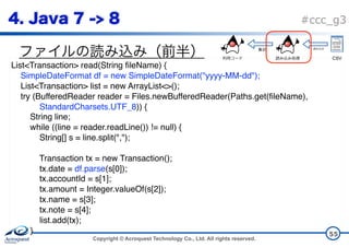 Copyright © Acroquest Technology Co., Ltd. All rights reserved.
#ccc_g3
55
List<Transaction> read(String fileName) {
SimpleDateFormat df = new SimpleDateFormat("yyyy-MM-dd");
List<Transaction> list = new ArrayList<>();
try (BufferedReader reader = Files.newBufferedReader(Paths.get(fileName),
StandardCharsets.UTF_8)) {
String line;
while ((line = reader.readLine()) != null) {
String[] s = line.split(",");
Transaction tx = new Transaction();
tx.date = df.parse(s[0]);
tx.accountId = s[1];
tx.amount = Integer.valueOf(s[2]);
tx.name = s[3];
tx.note = s[4];
list.add(tx); 
}
CSV
 