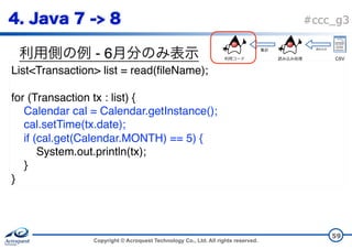 Copyright © Acroquest Technology Co., Ltd. All rights reserved.
#ccc_g3
- 6
59
List<Transaction> list = read(fileName);
for (Transaction tx : list) {
Calendar cal = Calendar.getInstance();
cal.setTime(tx.date);
if (cal.get(Calendar.MONTH) == 5) {
System.out.println(tx);
}
}
CSV
 
