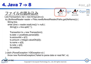 Copyright © Acroquest Technology Co., Ltd. All rights reserved.
#ccc_g3
66
List<Transaction> list = new ArrayList<>();
try (BufferedReader reader = Files.newBufferedReader(Paths.get(fileName))) {
String line;
while ((line = reader.readLine()) != null) {
String[] s = line.split(",");
Transaction tx = new Transaction();
tx.date = LocalDate.parse(s[0]);
tx.accountId = s[1];
tx.amount = Integer.valueOf(s[2]);
tx.name = s[3];
tx.note = s[4];
list.add(tx); 
}
} catch (ParseException | IOException e) {
throw new RuntimeException("failed to parse date or read file”, e);
}
return list;
CSV
 
