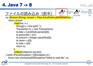 Copyright © Acroquest Technology Co., Ltd. All rights reserved.
#ccc_g3
67
try (Stream<String> stream = Files.lines(Paths.get(fileName))) {
return stream
.map(line -> {
String[] s = line.split(",");
Transaction tx = new Transaction();
tx.date = LocalDate.parse(s[0]);
tx.accountId = s[1];
tx.amount = Integer.valueOf(s[2]);
tx.name = s[3];
tx.note = s[4];
return tx;
})
.collect(Collectors.toList());
} catch (ParseException | IOException e) {
throw new UncheckedIOException("failed to read file", e);
}
CSV
 